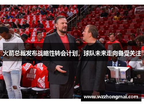 火箭总裁发布战略性转会计划，球队未来走向备受关注