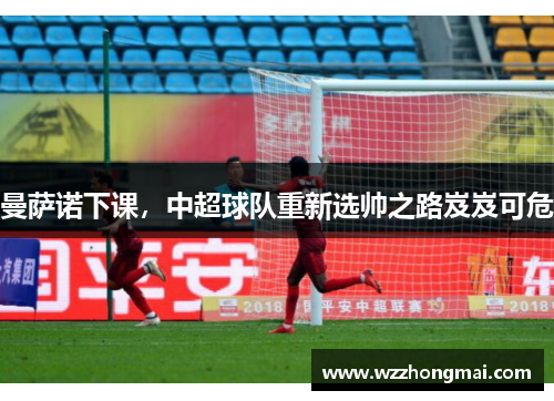 曼萨诺下课，中超球队重新选帅之路岌岌可危