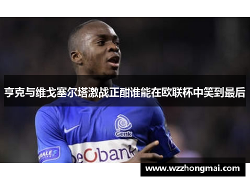 亨克与维戈塞尔塔激战正酣谁能在欧联杯中笑到最后